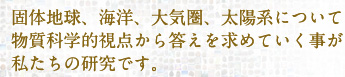 固体地球、海洋、大気圏、太陽系について物質科学的視点から答えを求めていくのが私たちの研究です。
